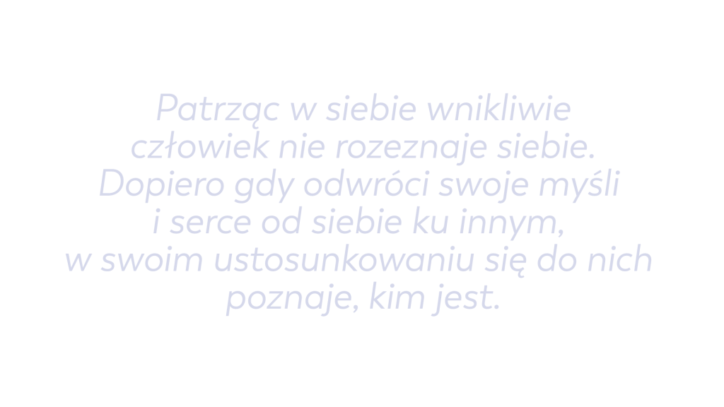 Patrząc w siebie wnikliwie człowiek nie rozeznaje siebie. Dopiero gdy odwróci swoje myśli i serce od siebie ku innym, w swoim ustosunkowaniu się do nich poznaje, kim jest.